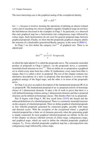 1.4 Chapter Summaries 9
The most interesting case is the graphical analog of the cosimplicial identity
dj
di
D di
dj1
for i  j because it involves iterating the operations of deleting an almost isolated
vertex and of smashing two closest neighbors together. Graphical maps do not have
the bad behavior discussed in the examples in Chap. 5. In particular, it is observed
that each graphical map has a factorization into codegeneracy maps followed by
coface maps. Such factorizations do not exist for general properad maps between
graphical properads. Finally, we show that the properadic graphical category admits
the structure of a (dualizable) generalized Reedy category, in the sense of [BM11].
In Chap. 7 we first define the category Setop
of graphical sets. There is an
adjoint pair
Setop
L
// Properad;
N
oo
in which the right adjoint N is called the properadic nerve. The symmetric monoidal
product of properads in Chap.4 induces, via the properadic nerve, a symmetric
monoidal closed structure on Setop
. Then we define an 1-properad as a graphical
set in which every inner horn has a filler. If, furthermore, every inner horn filler is
unique, then it is called a strict 1-properad. The rest of this chapter contains two
alternative descriptions of a strict 1-properad. One description is in terms of the
graphical analogs of the Segal maps, and the other is in terms of the properadic
nerve.
In Chap. 8 we give an explicit description of the fundamental properad LK of an
1-properad K. The fundamental properad of an 1-properad consists of homotopy
classes of 1-dimensional elements. It takes a bit of work to prove that there is a
well-defined homotopy relation among 1-dimensional elements and that a properad
structure can be defined on homotopy classes. This finishes Part I on 1-properads.
Part II begins with Chap. 9. We first recall from [YJ15] the biased and the
unbiased definitions of a wheeled properad. There is a symmetric monoidal structure
on the category of wheeled properads. Then we define graphical wheeled properads
as free wheeled properads generated by connected graphs, possibly with loops
and directed cycles. With the exception of the exceptional wheel, a graphical
wheeled properad has a finite set of elements precisely when the generating graph
is simply connected. So most graphical wheeled properads are infinite. In the rest
of this chapter, we discuss wheeled versions of coface maps, codegeneracy maps,
and graphical maps, which are used to define the wheeled properadic graphical
category ˚. Every wheeled properadic graphical map has a decomposition into
codegeneracy maps followed by coface maps.
 