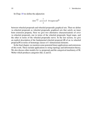 10 1 Introduction
In Chap. 10 we define the adjunction
Set
op
˚
L
// Properad˚
N
oo
between wheeled properads and wheeled properadic graphical sets. Then we define
1-wheeled properads as wheeled properadic graphical sets that satisfy an inner
horn extension property. Next we give two alternative characterizations of strict
1-wheeled properads, one in terms of the wheeled properadic Segal maps, and
the other in terms of the wheeled properadic nerve. In the last section, we give
an explicit description of the fundamental wheeled properad LK of an 1-wheeled
properad K in terms of homotopy classes of 1-dimensional elements.
In the final chapter, we mention some potential future applications and extensions
of this work. These include applications to string topology and deformation theory.
We also discuss other models for 1-properads and the categorical machinery of M.
Weber which produces categories like  and .
 