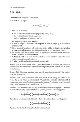 2.3 Connected Graphs 23
2.3.1 Paths
Definition 2.18 Suppose G is a graph.
1. A path in G is a pair
P D

ej
r
jD1
; .vi/r
iD0

with r  0, in which
• the vi are distinct vertices except possibly for v0 D vr,
• the ej
are distinct ordinary edges, and
• each ej
is adjacent to both vj1 and vj.
Such a path is said to have length r.
2. A path of length 0 is called a trivial path. A path of length  1 is called an
internal path.
3. Given a path P as above, call v0 (resp., vr) its initial vertex (resp., terminal
vertex). An end vertex means either an initial vertex or a terminal vertex.
4. An internal path whose initial vertex is equal to its terminal vertex is called a
cycle. Otherwise, it is called a trail.
5. A directed path in G is an internal path P as above such that each ej
has initial
vertex vj1 and terminal vertex vj.
6. A wheel in G is a directed path that is also a cycle.
Remark 2.19 If P is a wheel, then a cyclic permutation of its edges and vertices is
also a wheel. In what follows, we will not distinguish between a wheel and its cyclic
permutations.
Remark 2.20 When we specify a path, we will sometimes just specify the vertices
vi or just the edges ej
.
Example 2.21 Given an internal path P as above, by reversing the labels of the
ej
and the vi, we obtain an internal path Pop
, called the opposite internal path. It
contains the same sets of ordinary edges and vertices as P. Its initial (resp., terminal)
vertex is the terminal (resp., initial) vertex of P.
Example 2.22 Suppose vi for 0  i  4 are distinct vertices in a graph G. Suppose
ej
is an ordinary edge adjacent to both vj1 and vj as in the following picture.
Then this is an internal path of length 4 that is also a trail. Likewise, the picture
depicts a directed path of length 2, but it is not a wheel.
 