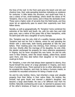 the lines of the roof. In the front yard grew the beech and elm and
chestnut tree, their wide-spreading branches indicating an existence
for centuries. A little below the structure, and south-west from it,
was a colony of low, small buildings, where dwelt the slaves of Mr.
Tompkins. One or two were nearer, and in these the domestics lived.
These were a higher order of servants than the field-hands, and they
never let an opportunity pass to assert their superiority over their
fellow slaves.
Socially, as well as geographically, Mr. Tompkins' home combined the
extremes of the North and South. He, with his calm face and mild
gray eyes, was a native of the green hills of New Hampshire, while
his dark-eyed wife was a daughter of sunny Georgia.
Mrs. Tompkins was the only child of a wealthy Georgia planter. Mr.
Tompkins had met her first in Atlanta, where he was spending the
Winter with a class-mate, both having graduated at Yale the year
before. Their meeting grew into intimacy, from intimacy it ripened
into love. Shortly after the marriage of his daughter, his only child,
the planter exchanged his property for more extensive possessions
in Virginia, but he never occupied this new home. He and his wife
were in New Orleans, when the dread malady, yellow-fever, seized
upon them, and they died before their daughter or her husband
could go to them.
Mr. Tompkins, a man who had always been opposed to slavery, thus
found himself the owner of a large plantation in Virginia, and more
than a hundred slaves. There seemed to be no other alternative, and
he accepted the situation, and tried, by being a humane master, to
conciliate his wounded conscience for being a master at all.
He and his only brother, Henry, had inherited a large and valuable
property from their father, in their native State. His brother, like
himself, had gone South and married a planter's daughter, and
become a large slave-holder. He was a far different man from his
brother. Naturally overbearing and cruel, he seemed to possess none
of the other's kindness of heart or cool, dispassionate reason. He
 