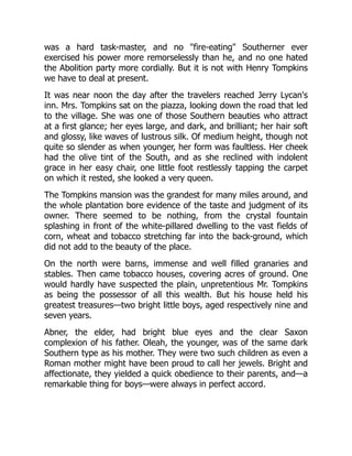 was a hard task-master, and no fire-eating Southerner ever
exercised his power more remorselessly than he, and no one hated
the Abolition party more cordially. But it is not with Henry Tompkins
we have to deal at present.
It was near noon the day after the travelers reached Jerry Lycan's
inn. Mrs. Tompkins sat on the piazza, looking down the road that led
to the village. She was one of those Southern beauties who attract
at a first glance; her eyes large, and dark, and brilliant; her hair soft
and glossy, like waves of lustrous silk. Of medium height, though not
quite so slender as when younger, her form was faultless. Her cheek
had the olive tint of the South, and as she reclined with indolent
grace in her easy chair, one little foot restlessly tapping the carpet
on which it rested, she looked a very queen.
The Tompkins mansion was the grandest for many miles around, and
the whole plantation bore evidence of the taste and judgment of its
owner. There seemed to be nothing, from the crystal fountain
splashing in front of the white-pillared dwelling to the vast fields of
corn, wheat and tobacco stretching far into the back-ground, which
did not add to the beauty of the place.
On the north were barns, immense and well filled granaries and
stables. Then came tobacco houses, covering acres of ground. One
would hardly have suspected the plain, unpretentious Mr. Tompkins
as being the possessor of all this wealth. But his house held his
greatest treasures—two bright little boys, aged respectively nine and
seven years.
Abner, the elder, had bright blue eyes and the clear Saxon
complexion of his father. Oleah, the younger, was of the same dark
Southern type as his mother. They were two such children as even a
Roman mother might have been proud to call her jewels. Bright and
affectionate, they yielded a quick obedience to their parents, and—a
remarkable thing for boys—were always in perfect accord.
 