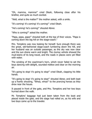 Oh, mamma, mamma! cried Oleah, following close after his
brother, and quite as much excited.
Well, what is the matter? the mother asked, with a smile.
It's coming! it's coming! it's coming! cried Oleah.
He's coming! he's coming! shouted Abner.
Who is coming? asked the mother.
Papa, papa, papa! shouted both at the top of their voices. Papa is
coming down the big hill on the stage-coach.
Mrs. Tompkins was now looking for herself. Sure enough there was
the great, old-fashioned stage-coach lumbering down the hill, and
her husband was an outside passenger, as the sky was now clear
and the sun shone warm and bright. The clumsy vehicle showed the
mud-stains of its long travel, and the roads in places were yet filled
with water.
The winding of the coachman's horn, which never failed to set the
boys dancing with delight, sounded mellow and clear on the morning
air.
It's going to stop! it's going to stop! cried Oleah, clapping his little
hands.
It's going to stop! it's going to stop! shouted Abner, and both kept
up a frantic shouting, Whoa, whoa! to the prancing horses as they
drew near the house.
It paused in front of the gate, and Mrs. Tompkins and her two boys
hurried down the walk.
Mr. Tompkins' baggage had just been taken from the boot and
placed inside the gate, and the stage had rolled on, as his wife and
two boys came up to the traveler.
 