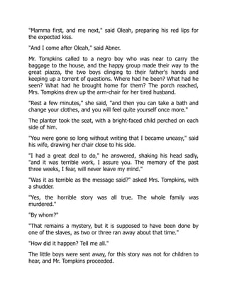 Mamma first, and me next, said Oleah, preparing his red lips for
the expected kiss.
And I come after Oleah, said Abner.
Mr. Tompkins called to a negro boy who was near to carry the
baggage to the house, and the happy group made their way to the
great piazza, the two boys clinging to their father's hands and
keeping up a torrent of questions. Where had he been? What had he
seen? What had he brought home for them? The porch reached,
Mrs. Tompkins drew up the arm-chair for her tired husband.
Rest a few minutes, she said, and then you can take a bath and
change your clothes, and you will feel quite yourself once more.
The planter took the seat, with a bright-faced child perched on each
side of him.
You were gone so long without writing that I became uneasy, said
his wife, drawing her chair close to his side.
I had a great deal to do, he answered, shaking his head sadly,
and it was terrible work, I assure you. The memory of the past
three weeks, I fear, will never leave my mind.
Was it as terrible as the message said? asked Mrs. Tompkins, with
a shudder.
Yes, the horrible story was all true. The whole family was
murdered.
By whom?
That remains a mystery, but it is supposed to have been done by
one of the slaves, as two or three ran away about that time.
How did it happen? Tell me all.
The little boys were sent away, for this story was not for children to
hear, and Mr. Tompkins proceeded.
 
