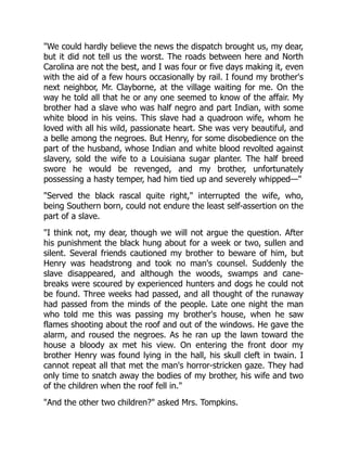 We could hardly believe the news the dispatch brought us, my dear,
but it did not tell us the worst. The roads between here and North
Carolina are not the best, and I was four or five days making it, even
with the aid of a few hours occasionally by rail. I found my brother's
next neighbor, Mr. Clayborne, at the village waiting for me. On the
way he told all that he or any one seemed to know of the affair. My
brother had a slave who was half negro and part Indian, with some
white blood in his veins. This slave had a quadroon wife, whom he
loved with all his wild, passionate heart. She was very beautiful, and
a belle among the negroes. But Henry, for some disobedience on the
part of the husband, whose Indian and white blood revolted against
slavery, sold the wife to a Louisiana sugar planter. The half breed
swore he would be revenged, and my brother, unfortunately
possessing a hasty temper, had him tied up and severely whipped—
Served the black rascal quite right, interrupted the wife, who,
being Southern born, could not endure the least self-assertion on the
part of a slave.
I think not, my dear, though we will not argue the question. After
his punishment the black hung about for a week or two, sullen and
silent. Several friends cautioned my brother to beware of him, but
Henry was headstrong and took no man's counsel. Suddenly the
slave disappeared, and although the woods, swamps and cane-
breaks were scoured by experienced hunters and dogs he could not
be found. Three weeks had passed, and all thought of the runaway
had passed from the minds of the people. Late one night the man
who told me this was passing my brother's house, when he saw
flames shooting about the roof and out of the windows. He gave the
alarm, and roused the negroes. As he ran up the lawn toward the
house a bloody ax met his view. On entering the front door my
brother Henry was found lying in the hall, his skull cleft in twain. I
cannot repeat all that met the man's horror-stricken gaze. They had
only time to snatch away the bodies of my brother, his wife and two
of the children when the roof fell in.
And the other two children? asked Mrs. Tompkins.
 