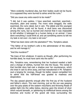 Were evidently murdered also, but their bodies could not be found.
It is supposed they were burned to ashes amid the ruins.
Did you cause any extra search to be made?
I did, but it was useless. I have searched, searched, searched—
mountain, plain and swamp. The rivers were dragged, the wells
examined, the ruins raked, but in vain. The oldest and the youngest
of the children could not be found. A skull bone was discovered
among the ruins, but so burned and charred that it was impossible
to tell whether it belonged to a human being or an animal. I have
done everything I could think of, and yet something seems to tell me
my task is not over—my task is not over.
What has been done with the plantation? Mrs. Tompkins asked.
The father of my brother's wife is the administrator of the estate,
and he will manage it.
And the murderer?
No trace of him whatever. It seems as though, after performing his
horrible deed, he must have sank into the earth.
Mrs. Tompkins now, remembering that her husband needed a bath
and a change of clothes, hurried him into the house. The recital of
that horrible story had cast a shadow over her countenance, which
she tried in vain to drive away, and had reawakened in Mr. Tompkins'
soul a longing for revenge, though his better reason compelled him
to admit that the half-breed was goaded to madness and
desperation.
The day passed gloomily enough after the first joy of the husband
and father's return. The next morning, just as the sun was peeping
over the gray peaks of the eastern mountains and throwing floods of
golden light into the valley below, dancing upon the stream of silver
which wound beneath, or splintering its ineffectual lances among the
branches and trunks of the grand old trees surrounding the
 