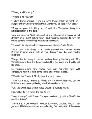 Yes'm, a white baby.
Where is its mother?
I don't know, missus. It must a been there nearly all night, an' I
suppose they who ever left it there wants you to keep it fur good.
Bring the poor little thing here, said Mrs. Tompkins, rising to a
sitting position in the bed.
In a few minutes Dinah returned with a baby about six months old,
dressed in a faded calico gown, and hungrily sucking its tiny fist,
while its dark brown eyes were filled with tears.
It was in de big basket among some ole clothes, said Dinah.
Poor, dear little thing! it is nearly starved and almost frozen.
Prepare it some warm milk at once, Dinah, said the kind-hearted
mistress.
The girl hurried away to do her bidding, leaving the baby with Mrs.
Tompkins, who held the benumbed child in her arms and tried to still
its cries.
Mr. Tompkins was wide awake now, and his mind busy with
conjecture how the child came to be left on their piazza.
What is that? called Oleah, from the next room.
Why, it's a baby, answered Abner, and a moment later two pairs of
little bare feet came pattering into their mother's room.
Oh, the sweet little thing! cried Oleah; I want to kiss it.
His mother held it down for him to kiss.
Isn't it pretty! said Abner. Its eyes are black, just like Oleah's. Let
me kiss it, too.
The little stranger looked in wonder at the two children, who, in their
joy over this treasure-trove, were dancing frantically about the room.
 
