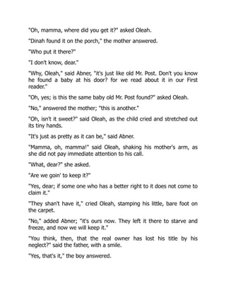 Oh, mamma, where did you get it? asked Oleah.
Dinah found it on the porch, the mother answered.
Who put it there?
I don't know, dear.
Why, Oleah, said Abner, it's just like old Mr. Post. Don't you know
he found a baby at his door? for we read about it in our First
reader.
Oh, yes; is this the same baby old Mr. Post found? asked Oleah.
No, answered the mother; this is another.
Oh, isn't it sweet? said Oleah, as the child cried and stretched out
its tiny hands.
It's just as pretty as it can be, said Abner.
Mamma, oh, mamma! said Oleah, shaking his mother's arm, as
she did not pay immediate attention to his call.
What, dear? she asked.
Are we goin' to keep it?
Yes, dear; if some one who has a better right to it does not come to
claim it.
They shan't have it, cried Oleah, stamping his little, bare foot on
the carpet.
No, added Abner; it's ours now. They left it there to starve and
freeze, and now we will keep it.
You think, then, that the real owner has lost his title by his
neglect? said the father, with a smile.
Yes, that's it, the boy answered.
 