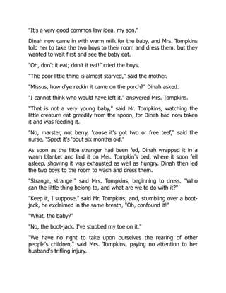 It's a very good common law idea, my son.
Dinah now came in with warm milk for the baby, and Mrs. Tompkins
told her to take the two boys to their room and dress them; but they
wanted to wait first and see the baby eat.
Oh, don't it eat; don't it eat! cried the boys.
The poor little thing is almost starved, said the mother.
Missus, how d'ye reckin it came on the porch? Dinah asked.
I cannot think who would have left it, answered Mrs. Tompkins.
That is not a very young baby, said Mr. Tompkins, watching the
little creature eat greedily from the spoon, for Dinah had now taken
it and was feeding it.
No, marster, not berry, 'cause it's got two or free teef, said the
nurse. Spect it's 'bout six months old.
As soon as the little stranger had been fed, Dinah wrapped it in a
warm blanket and laid it on Mrs. Tompkin's bed, where it soon fell
asleep, showing it was exhausted as well as hungry. Dinah then led
the two boys to the room to wash and dress them.
Strange, strange! said Mrs. Tompkins, beginning to dress. Who
can the little thing belong to, and what are we to do with it?
Keep it, I suppose, said Mr. Tompkins; and, stumbling over a boot-
jack, he exclaimed in the same breath, Oh, confound it!
What, the baby?
No, the boot-jack. I've stubbed my toe on it.
We have no right to take upon ourselves the rearing of other
people's children, said Mrs. Tompkins, paying no attention to her
husband's trifling injury.
 