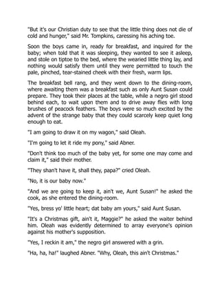 But it's our Christian duty to see that the little thing does not die of
cold and hunger, said Mr. Tompkins, caressing his aching toe.
Soon the boys came in, ready for breakfast, and inquired for the
baby; when told that it was sleeping, they wanted to see it asleep,
and stole on tiptoe to the bed, where the wearied little thing lay, and
nothing would satisfy them until they were permitted to touch the
pale, pinched, tear-stained cheek with their fresh, warm lips.
The breakfast bell rang, and they went down to the dining-room,
where awaiting them was a breakfast such as only Aunt Susan could
prepare. They took their places at the table, while a negro girl stood
behind each, to wait upon them and to drive away flies with long
brushes of peacock feathers. The boys were so much excited by the
advent of the strange baby that they could scarcely keep quiet long
enough to eat.
I am going to draw it on my wagon, said Oleah.
I'm going to let it ride my pony, said Abner.
Don't think too much of the baby yet, for some one may come and
claim it, said their mother.
They shan't have it, shall they, papa? cried Oleah.
No, it is our baby now.
And we are going to keep it, ain't we, Aunt Susan! he asked the
cook, as she entered the dining-room.
Yes, bress yo' little heart; dat baby am yours, said Aunt Susan.
It's a Christmas gift, ain't it, Maggie? he asked the waiter behind
him. Oleah was evidently determined to array everyone's opinion
against his mother's supposition.
Yes, I reckin it am, the negro girl answered with a grin.
Ha, ha, ha! laughed Abner. Why, Oleah, this ain't Christmas.
 
