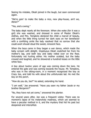 Seeing his mistake, Oleah joined in the laugh, but soon commenced
again.
We're goin' to make the baby a nice, new play-house, ain't we,
Abner?
Yes, and a swing.
The baby slept nearly all the forenoon. When she woke (for it was a
girl) she was washed, and dressed in some of Master Oleah's
clothes, and Mrs. Tompkins declared the child a marvel of beauty,
and when the little thing turned her dark eyes on her benefactor
with a confiding smile the lady resolved that no sorrow that she
could avert should cloud the sweet, innocent face.
When the boys came in they began a war dance, which made the
baby scream with delight. Impetuous Oleah snatched her from his
mother's lap, and both boy and baby rolled over on the floor,
fortunately not hurting either. His mother scolded, but the baby
crowed and laughed, and he showered a hundred kisses on the little
white face.
A boy about twelve years of age was coming down the lane. He
entered the gate and was coming towards the house. Mr. Tompkins,
who was in the sitting-room, in a moment recognized the boy as
Crazy Joe, and told his wife about the unfortunate lad. He met the
boy on the porch.
How do you do, Joe? he asked, extending his hand.
I am well, Joe answered. Have you seen my father Jacob or my
brother Benjamin?
No, they have not yet come, answered the planter.
For several years after, Joe was a frequent visitor. There was no
moment's lapse of his melancholy madness, which yet seemed to
have a peculiar method in it, and the mystery that hid his past but
deepened and intensified.
 