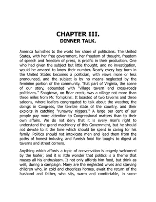CHAPTER III.
DINNER TALK.
America furnishes to the world her share of politicians. The United
States, with her free government, her freedom of thought, freedom
of speech and freedom of press, is prolific in their production. One
who had given the subject but little thought, and no investigation,
would be amazed to know their number. Nearly every boy born in
the United States becomes a politician, with views more or less
pronounced, and the subject is by no means neglected by the
feminine portion of the community. That part of Virginia, the scene
of our story, abounded with village tavern and cross-roads
politicians. Snagtown, on Briar creek, was a village not more than
three miles from Mr. Tompkins'. It boasted of two taverns and three
saloons, where loafers congregated to talk about the weather, the
doings in Congress, the terrible state of the country, and their
exploits in catching runaway niggers. A large per cent of our
people pay more attention to Congressional matters than to their
own affairs. We do not deny that it is every man's right to
understand the grand machinery of this Government, but he should
not devote to it the time which should be spent in caring for his
family. Politics should not intoxicate men and lead them from the
paths of honest industry, and furnish food for toughs to digest at
taverns and street corners.
Anything which affords a topic of conversation is eagerly welcomed
by the loafer; and it is little wonder that politics is a theme that
rouses all his enthusiasm. It not only affords him food, but drink as
well, during a campaign. Many are the neglected wives and starving
children who, in cold and cheerless homes, await the return of the
husband and father, who sits, warm and comfortable, in some
 