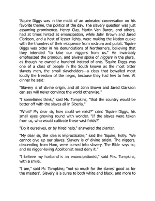 'Squire Diggs was in the midst of an animated conversation on his
favorite theme, the politics of the day. The slavery question was just
assuming prominence. Henry Clay, Martin Van Buren, and others,
had at times hinted at emancipation, while John Brown and Jared
Clarkson, and a host of lesser lights, were making the Nation quake
with the thunders of their eloquence from rostrum and pulpit. 'Squire
Diggs was bitter in his denunciations of Northerners, believing that
they intended to take our niggers from us. He invariably
emphasized the pronoun, and always spoke of niggers in the plural,
as though he owned a hundred instead of one. 'Squire Diggs was
one of a class of people in the South known as the most bitter
slavery men, the small slaveholders—a class that bewailed most
loudly the freedom of the negro, because they had few to free. At
dinner he said:
Slavery is of divine origin, and all John Brown and Jared Clarkson
can say will never convince the world otherwise.
I sometimes think, said Mr. Tompkins, that the country would be
better off with the slaves all in Siberia.
What? My dear sir, how could we exist? cried 'Squire Diggs, his
small eyes growing round with wonder. If the slaves were taken
from us, who would cultivate these vast fields?
Do it ourselves, or by hired help, answered the planter.
My dear sir, the idea is impracticable, said the 'Squire, hotly. We
cannot give up our slaves. Slavery is of divine origin. The niggers,
descending from Ham, were cursed into slavery. The Bible says so,
and no nigger-loving Abolitionist need deny it.
I believe my husband is an emancipationist, said Mrs. Tompkins,
with a smile.
I am, said Mr. Tompkins; not so much for the slaves' good as for
the masters'. Slavery is a curse to both white and black, and more to
 