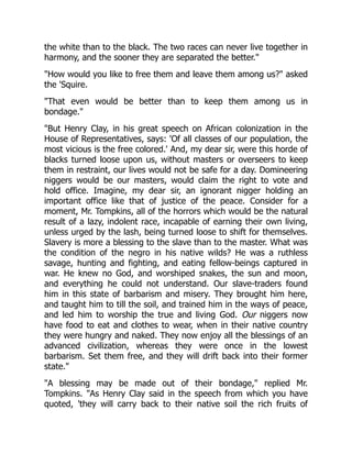 the white than to the black. The two races can never live together in
harmony, and the sooner they are separated the better.
How would you like to free them and leave them among us? asked
the 'Squire.
That even would be better than to keep them among us in
bondage.
But Henry Clay, in his great speech on African colonization in the
House of Representatives, says: 'Of all classes of our population, the
most vicious is the free colored.' And, my dear sir, were this horde of
blacks turned loose upon us, without masters or overseers to keep
them in restraint, our lives would not be safe for a day. Domineering
niggers would be our masters, would claim the right to vote and
hold office. Imagine, my dear sir, an ignorant nigger holding an
important office like that of justice of the peace. Consider for a
moment, Mr. Tompkins, all of the horrors which would be the natural
result of a lazy, indolent race, incapable of earning their own living,
unless urged by the lash, being turned loose to shift for themselves.
Slavery is more a blessing to the slave than to the master. What was
the condition of the negro in his native wilds? He was a ruthless
savage, hunting and fighting, and eating fellow-beings captured in
war. He knew no God, and worshiped snakes, the sun and moon,
and everything he could not understand. Our slave-traders found
him in this state of barbarism and misery. They brought him here,
and taught him to till the soil, and trained him in the ways of peace,
and led him to worship the true and living God. Our niggers now
have food to eat and clothes to wear, when in their native country
they were hungry and naked. They now enjoy all the blessings of an
advanced civilization, whereas they were once in the lowest
barbarism. Set them free, and they will drift back into their former
state.
A blessing may be made out of their bondage, replied Mr.
Tompkins. As Henry Clay said in the speech from which you have
quoted, 'they will carry back to their native soil the rich fruits of
 