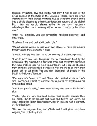 religion, civilization, law and liberty. And may it not be one of the
great designs of the Ruler of the universe (whose ways are often
inscrutable by short-sighted mortals) thus to transform original crime
into a single blessing to the most unfortunate portions of the globe?
But I fear we uphold slavery rather for our own mercenary
advantages than as a blessing either to our country or to either
race.
Why, Mr. Tompkins, you are advocating Abolition doctrine, said
Mrs. Diggs.
I believe I am, and that abolition is right.
Would you be willing to lose your own slaves to have the niggers
freed? asked the astonished 'Squire.
I would willingly lose them to rid our country of a blighting curse.
I would not, said Mrs. Tompkins, her Southern blood fired by the
discussion. My husband is a Northern man, and advocates principles
that were instilled into his mind from infancy; but I oppose abolition
from principle. Slaves should be treated well and made to know their
place; but to set them free and ruin thousands of people in the
South is the idea of fanatics.
I'm mamma's Democrat, said Oleah, who, seated at his mother's
side, concluded it best to approve her remarks by proclaiming his
own political creed.
And I am papa's Whig, announced Abner, who was at his father's
side.
That's right, my son. You don't believe that people, because they
are black, should be bought and sold and beaten like cattle, do
you? asked the father, looking down, half in jest and half in earnest,
at his eldest born.
No; set the negroes free, and Oleah and I will plow and drive
wagons, he replied, quickly.
 
