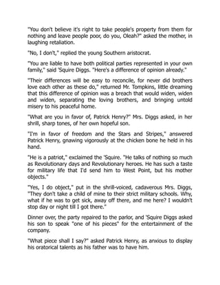 You don't believe it's right to take people's property from them for
nothing and leave people poor, do you, Oleah? asked the mother, in
laughing retaliation.
No, I don't, replied the young Southern aristocrat.
You are liable to have both political parties represented in your own
family, said 'Squire Diggs. Here's a difference of opinion already.
Their differences will be easy to reconcile, for never did brothers
love each other as these do, returned Mr. Tompkins, little dreaming
that this difference of opinion was a breach that would widen, widen
and widen, separating the loving brothers, and bringing untold
misery to his peaceful home.
What are you in favor of, Patrick Henry? Mrs. Diggs asked, in her
shrill, sharp tones, of her own hopeful son.
I'm in favor of freedom and the Stars and Stripes, answered
Patrick Henry, gnawing vigorously at the chicken bone he held in his
hand.
He is a patriot, exclaimed the 'Squire. He talks of nothing so much
as Revolutionary days and Revolutionary heroes. He has such a taste
for military life that I'd send him to West Point, but his mother
objects.
Yes, I do object, put in the shrill-voiced, cadaverous Mrs. Diggs,
They don't take a child of mine to their strict military schools. Why,
what if he was to get sick, away off there, and me here? I wouldn't
stop day or night till I got there.
Dinner over, the party repaired to the parlor, and 'Squire Diggs asked
his son to speak one of his pieces for the entertainment of the
company.
What piece shall I say? asked Patrick Henry, as anxious to display
his oratorical talents as his father was to have him.
 