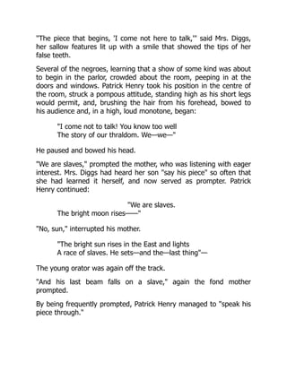 The piece that begins, 'I come not here to talk,' said Mrs. Diggs,
her sallow features lit up with a smile that showed the tips of her
false teeth.
Several of the negroes, learning that a show of some kind was about
to begin in the parlor, crowded about the room, peeping in at the
doors and windows. Patrick Henry took his position in the centre of
the room, struck a pompous attitude, standing high as his short legs
would permit, and, brushing the hair from his forehead, bowed to
his audience and, in a high, loud monotone, began:
I come not to talk! You know too well
The story of our thraldom. We—we—
He paused and bowed his head.
We are slaves, prompted the mother, who was listening with eager
interest. Mrs. Diggs had heard her son say his piece so often that
she had learned it herself, and now served as prompter. Patrick
Henry continued:
We are slaves.
The bright moon rises——
No, sun, interrupted his mother.
The bright sun rises in the East and lights
A race of slaves. He sets—and the—last thing—
The young orator was again off the track.
And his last beam falls on a slave, again the fond mother
prompted.
By being frequently prompted, Patrick Henry managed to speak his
piece through.
 