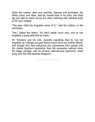 While the mother, alert and watchful, listened and prompted, the
father, short, and sleek, and fat, leaned back in his chair, one short
leg just able to reach across the other, listening with satisfied pride
to his son's display.
The poor child has forgotten some of it, said the mother, at the
conclusion.
Yes, added the father; he don't speak much now, and so has
forgotten a great deal that he knew.
Mr. Tompkins and his wife, inwardly regretting that he had not
forgotten all, willingly excused Patrick Henry from any further efforts.
And though they had welcomed and entertained their guests with
the cordial Southern hospitality, they felt somewhat relieved when
the Diggs carriage, with its ancient, dark-skinned coachman, rolled
away over the hills towards Snagtown.
 