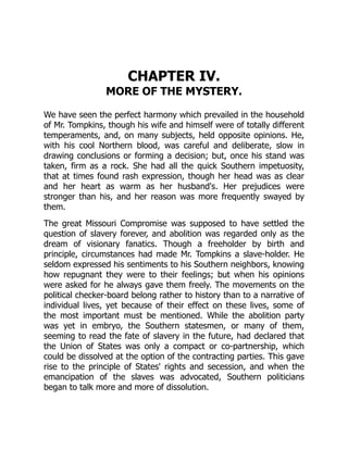 CHAPTER IV.
MORE OF THE MYSTERY.
We have seen the perfect harmony which prevailed in the household
of Mr. Tompkins, though his wife and himself were of totally different
temperaments, and, on many subjects, held opposite opinions. He,
with his cool Northern blood, was careful and deliberate, slow in
drawing conclusions or forming a decision; but, once his stand was
taken, firm as a rock. She had all the quick Southern impetuosity,
that at times found rash expression, though her head was as clear
and her heart as warm as her husband's. Her prejudices were
stronger than his, and her reason was more frequently swayed by
them.
The great Missouri Compromise was supposed to have settled the
question of slavery forever, and abolition was regarded only as the
dream of visionary fanatics. Though a freeholder by birth and
principle, circumstances had made Mr. Tompkins a slave-holder. He
seldom expressed his sentiments to his Southern neighbors, knowing
how repugnant they were to their feelings; but when his opinions
were asked for he always gave them freely. The movements on the
political checker-board belong rather to history than to a narrative of
individual lives, yet because of their effect on these lives, some of
the most important must be mentioned. While the abolition party
was yet in embryo, the Southern statesmen, or many of them,
seeming to read the fate of slavery in the future, had declared that
the Union of States was only a compact or co-partnership, which
could be dissolved at the option of the contracting parties. This gave
rise to the principle of States' rights and secession, and when the
emancipation of the slaves was advocated, Southern politicians
began to talk more and more of dissolution.
 