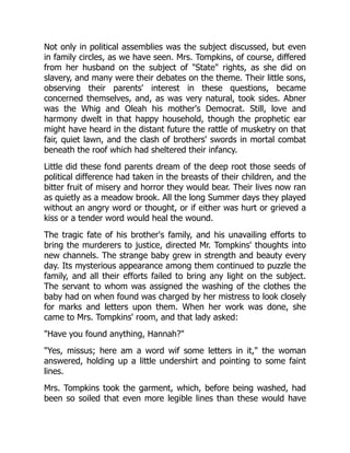 Not only in political assemblies was the subject discussed, but even
in family circles, as we have seen. Mrs. Tompkins, of course, differed
from her husband on the subject of State rights, as she did on
slavery, and many were their debates on the theme. Their little sons,
observing their parents' interest in these questions, became
concerned themselves, and, as was very natural, took sides. Abner
was the Whig and Oleah his mother's Democrat. Still, love and
harmony dwelt in that happy household, though the prophetic ear
might have heard in the distant future the rattle of musketry on that
fair, quiet lawn, and the clash of brothers' swords in mortal combat
beneath the roof which had sheltered their infancy.
Little did these fond parents dream of the deep root those seeds of
political difference had taken in the breasts of their children, and the
bitter fruit of misery and horror they would bear. Their lives now ran
as quietly as a meadow brook. All the long Summer days they played
without an angry word or thought, or if either was hurt or grieved a
kiss or a tender word would heal the wound.
The tragic fate of his brother's family, and his unavailing efforts to
bring the murderers to justice, directed Mr. Tompkins' thoughts into
new channels. The strange baby grew in strength and beauty every
day. Its mysterious appearance among them continued to puzzle the
family, and all their efforts failed to bring any light on the subject.
The servant to whom was assigned the washing of the clothes the
baby had on when found was charged by her mistress to look closely
for marks and letters upon them. When her work was done, she
came to Mrs. Tompkins' room, and that lady asked:
Have you found anything, Hannah?
Yes, missus; here am a word wif some letters in it, the woman
answered, holding up a little undershirt and pointing to some faint
lines.
Mrs. Tompkins took the garment, which, before being washed, had
been so soiled that even more legible lines than these would have
 