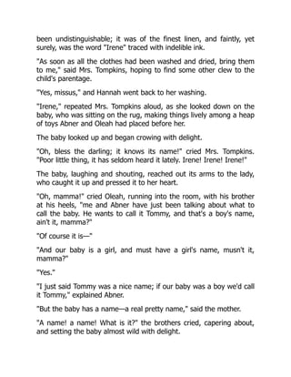 been undistinguishable; it was of the finest linen, and faintly, yet
surely, was the word Irene traced with indelible ink.
As soon as all the clothes had been washed and dried, bring them
to me, said Mrs. Tompkins, hoping to find some other clew to the
child's parentage.
Yes, missus, and Hannah went back to her washing.
Irene, repeated Mrs. Tompkins aloud, as she looked down on the
baby, who was sitting on the rug, making things lively among a heap
of toys Abner and Oleah had placed before her.
The baby looked up and began crowing with delight.
Oh, bless the darling; it knows its name! cried Mrs. Tompkins.
Poor little thing, it has seldom heard it lately. Irene! Irene! Irene!
The baby, laughing and shouting, reached out its arms to the lady,
who caught it up and pressed it to her heart.
Oh, mamma! cried Oleah, running into the room, with his brother
at his heels, me and Abner have just been talking about what to
call the baby. He wants to call it Tommy, and that's a boy's name,
ain't it, mamma?
Of course it is—
And our baby is a girl, and must have a girl's name, musn't it,
mamma?
Yes.
I just said Tommy was a nice name; if our baby was a boy we'd call
it Tommy, explained Abner.
But the baby has a name—a real pretty name, said the mother.
A name! a name! What is it? the brothers cried, capering about,
and setting the baby almost wild with delight.
 