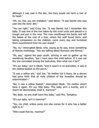 although it was cast in the den, the lions would not harm a hair of
its head.
Oh, no, Joe; you are mistaken, said Abner; it was Daniel who was
cast into the lions' den.
You are right, said Crazy Joe. It was Daniel; but I remember this
baby. It was one of the two taken by the cruel uncle and placed in a
trough and put in the river. The river overflowed the banks and left
the babes at the root of a tree, where the wolf found them, and
taking compassion on the children, came every day and furnished
them nourishment from his own breast.
No, no, interrupted Abner, who, young as he was, knew something
of Roman mythology. You are talking about Romulus and Remus.
Ah, yes, sighed the poor youth, striving in vain to gather up his
wandering faculties; but I have seen this child before. If it was not
the one concealed among the bulrushes, then what can it be?
It's our baby, put in Oleah, and it wasn't in no bulrushes; it was in
the clothes-basket on the porch.
It was a willow ark, said Joe; its mother hid it there, for a decree
had gone forth that all male children of the Israelites should be
exterminated—
No; it was a willow basket, interrupted Oleah. Its mother shan't
have it again. It's our little baby. This baby ain't a liverite, and it
shan't be sterminated, shall it, mamma?
No, dear; no one shall harm this baby, said Mrs. Tompkins.
It's our baby, isn't it mamma?
Yes, my child, unless some one else comes for it who has a better
right to it.
Who could that be, mamma?
 