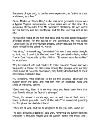 five years of age, and, to use his own expression, as active as a cat
and strong as a lion.
Daniel Martin, or Uncle Dan, as he was more generally known, was
a typical Virginia mountaineer, whose cabin was on the side of a
mountain fifteen miles from Mr. Tompkins' plantation. He was noted
for his bravery and his bluntness, and for the unerring aim of his
rifle.
He was the friend of the rich and poor, and his little cabin frequently
afforded shelter for the tourist or the sportsman. He was called
Uncle Dan by all the younger people, simply because he would not
allow himself to be called Mr. Martin.
No, siree, he would say; no misterin' fur me. I was never brought
up to it, and I can't tote the load now. He persisted in being called
Uncle Dan, especially by the children. It seems more home-like,
he would say.
Why he had not wife and children to make his cabin home-like was
frequently a theme for discussion among the gossips, and, as they
could arrive at no other conclusion, they finally decided that he must
have been crossed in love.
Mr. Tompkins, who chanced to be on the veranda, observed the
hunter enter the gate, and met him with an extended hand and
smile of welcome, saying:
Good morning, Dan. It is so long since you have been here that
your face is almost the face of a stranger.
Ya-as, it's a'most a coon's age, and an old coon at that, since I
been on these grounds. How's all the folks? he answered, grasping
Mr. Tompkins' out-stretched hand.
They are all well, and will be delighted to see you Dan. Come in.
Ye see I brought a gobbler, said Dan, removing the turkey from his
shoulder. I thought maybe ye'd be wantin' some wild meat, and I
 