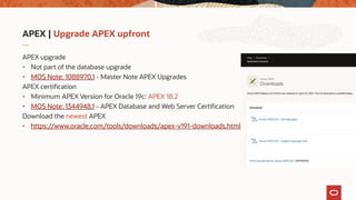 APEX | Upgrade APEX upfront
APEX upgrade
• Not part of the database upgrade
• MOS Note: 1088970.1 - Master Note APEX Upgrades
APEX certification
• Minimum APEX Version for Oracle 19c: APEX 18.2
• MOS Note: 1344948.1 - APEX Database and Web Server Certification
Download the newest APEX
• https://www.oracle.com/tools/downloads/apex-v191-downloads.html
 