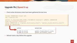 Upgrade 19c | Speed it up
• Check when dictionary stats have been gathered the last time
• Refresh stats a day before the upgrade
column OPERATION format a40
set linesize 200
select to_char(max(END_TIME),'DD-MON-YY hh24:mi') LATEST, OPERATION
from DBA_OPTSTAT_OPERATIONS
where OPERATION in ('gather_dictionary_stats', 'gather_fixed_objects_stats’)
group by operation;
 