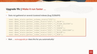 Upgrade 19c | Make it run faster …
• Stats not gathered on several clustered indexes (bug 25286819)
• Wait … autoupgrade.jar does this for you automatically!
exec dbms_stats.gather_schema_stats('SYS');
exec dbms_stats.gather_index_stats('SYS','I_OBJ#');
exec dbms_stats.gather_index_stats('SYS','I_FILE#_BLOCK#');
exec dbms_stats.gather_index_stats('SYS','I_TS#');
exec dbms_stats.gather_index_stats('SYS','I_USER#');
exec dbms_stats.gather_index_stats('SYS','I_TOID_VERSION#');
exec dbms_stats.gather_index_stats('SYS','I_MLOG#');
exec dbms_stats.gather_index_stats('SYS','I_RG#');
 