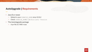 AutoUpgrade | Requirements
• Java 8 or newer
• Default in your $ORACLE_HOME since 12.1.0.2
• Check: $ORACLE_HOME/jdk/bin/java -version
• The AutoUpgrade package
• A jar file of 2 MB in size
 