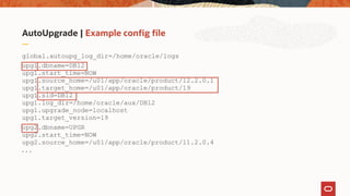 AutoUpgrade | Example config file
global.autoupg_log_dir=/home/oracle/logs
upg1.dbname=DB12
upg1.start_time=NOW
upg1.source_home=/u01/app/oracle/product/12.2.0.1
upg1.target_home=/u01/app/oracle/product/19
upg1.sid=DB12
upg1.log_dir=/home/oracle/aux/DB12
upg1.upgrade_node=localhost
upg1.target_version=19
upg2.dbname=UPGR
upg2.start_time=NOW
upg2.source_home=/u01/app/oracle/product/11.2.0.4
. . .
 