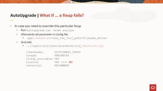 AutoUpgrade | What if ... a fixup fails?
• In case you need to override this particular fixup
• Run autoupgrade.jar -mode analyze
• Afterwards set parameter in config file:
• upg1.checklist=<use_the_full_path+filename_below>
• And edit:
• ../logdir/sid/jobno/prechecks/sid_checklist.cfg
[checkname] DICTIONARY_STATS
[stage] PRECHECKS
[fixup_available] YES
[runfix] YES >>>> NO
[severity] RECOMMEND
 