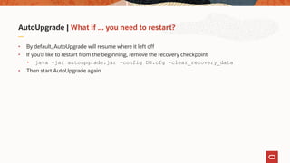 AutoUpgrade | What if ... you need to restart?
• By default, AutoUpgrade will resume where it left off
• If you’d like to restart from the beginning, remove the recovery checkpoint
• java -jar autoupgrade.jar -config DB.cfg -clear_recovery_data
• Then start AutoUpgrade again
 