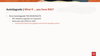 AutoUpgrade | What if ... you have RAC?
• Since AutoUpgrade 19.8 (2020/03/27)
• RAC database upgrades are supported
• Works best with SPFILE in ASM
• Oracle Grid Infrastructure upgrade must be done separately upfront
 