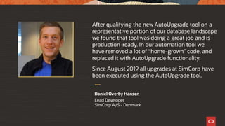 After qualifying the new AutoUpgrade tool on a
representative portion of our database landscape
we found that tool was doing a great job and is
production-ready. In our automation tool we
have removed a lot of “home-grown” code, and
replaced it with AutoUpgrade functionality.
Since August 2019 all upgrades at SimCorp have
been executed using the AutoUpgrade tool.
Daniel Overby Hansen
Lead Developer
SimCorp A/S - Denmark
 