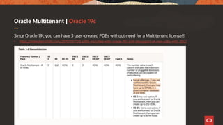 Oracle Multitenant | Oracle 19c
Since Oracle 19c you can have 3 user-created PDBs without need for a Multitenant license!!!
• https://mikedietrichde.com/2019/09/17/3-pdbs-included-with-oracle-19c-and-desupport-of-non-cdbs-with-20c/
 