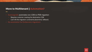 Move to Multitenant | Automation?
• AutoUpgrade automates non-CDB-to-PDB migration
• Requires customer creating the destination CDB
• Can't lift the migration constraints (downtime, fallback)
• No automation for Endianness migrations
 