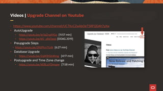 Videos | Upgrade Channel on Youtube
• https://www.youtube.com/channel/UCTKvCZwAbOeTSRFQDAh7yXw
• AutoUpgrade
• https://youtu.be/kr3aZrqA9Go [11:57 min]
• https://youtu.be/dO_y8sOasjs [DOAG 2019]
• Preupgrade Steps
• https://youtu.be/2R0Plcn7Udk [6:27 min]
• Database Upgrade
• https://youtu.be/ZqW3hS64hng [4:17 min]
• Postupgrade and Time Zone change
• https://youtu.be/kEBLqYDmspw [7:58 min]
 