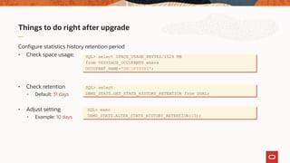 Things to do right after upgrade
Configure statistics history retention period
• Check space usage:
• Check retention
• Default: 31 days
• Adjust setting
• Example: 10 days
SQL> select SPACE_USAGE_KBYTES/1024 MB
from V$SYSAUX_OCCUPANTS where
OCCUPANT_NAME='SM/OPTSTAT';
SQL> select
DBMS_STATS.GET_STATS_HISTORY_RETENTION from DUAL;
SQL> exec
DBMS_STATS.ALTER_STATS_HISTORY_RETENTION(10);
 