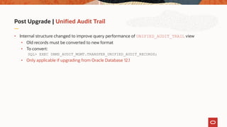 Post Upgrade | Unified Audit Trail
• Internal structure changed to improve query performance of UNIFIED_AUDIT_TRAIL view
• Old records must be converted to new format
• To convert:
SQL> EXEC DBMS_AUDIT_MGMT.TRANSFER_UNIFIED_AUDIT_RECORDS;
• Only applicable if upgrading from Oracle Database 12.1
 