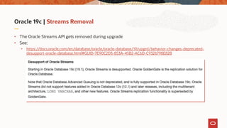 Oracle 19c | Streams Removal
• The Oracle Streams API gets removed during upgrade
• See:
• https://docs.oracle.com/en/database/oracle/oracle-database/19/upgrd/behavior-changes-deprecated-
desupport-oracle-database.html#GUID-7E90C2D3-853A-45B2-AC6D-C9326798E82B
 