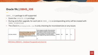 Oracle 19c | DBMS_JOB
DBMS_JOB package is still supported
• Grant the CREATE JOB privilege
• During and after upgrade, for each job in DBMS_JOB a corresponding entry will be created with
DBMS_SCHEDULER
• The check in preupgrade.jar is only checking for inconsistencies or any issues
MOS Note: 2380601.1 - Database Preupgrade tool check list
 