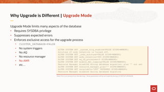 Why Upgrade is Different | Upgrade Mode
Upgrade Mode limits many aspects of the database
• Requires SYSDBA privilege
• Suppresses expected errors
• Enforces exclusive access for the upgrade process
• CLUSTER_DATABASE=FALSE
• No system triggers
• No AQ
• No resource manager
• No AWR
• etc…
ALTER SYSTEM SET _system_trig_enabled=FALSE SCOPE=MEMORY;
Autotune of undo retention is turned off.
ALTER SYSTEM SET _undo_autotune=FALSE SCOPE=MEMORY;
ALTER SYSTEM SET undo_retention=900 SCOPE=MEMORY;
ALTER SYSTEM SET aq_tm_processes=0 SCOPE=MEMORY;
ALTER SYSTEM SET enable_ddl_logging=FALSE SCOPE=MEMORY;
Resource Manager disabled during database migration: plan '' not set
ALTER SYSTEM SET resource_manager_plan='' SCOPE=MEMORY;
ALTER SYSTEM SET recyclebin=‘OFF’ DEFERRED SCOPE=MEMORY;
Resource Manager disabled during database migration
Note:This is an excerpt from the alert.log – these parameters will be set implicitly during a STARTUP UPGRADE
 