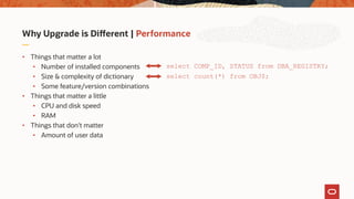 Why Upgrade is Different | Performance
• Things that matter a lot
• Number of installed components
• Size & complexity of dictionary
• Some feature/version combinations
• Things that matter a little
• CPU and disk speed
• RAM
• Things that don't matter
• Amount of user data
select COMP_ID, STATUS from DBA_REGISTRY;
select count(*) from OBJ$;
 