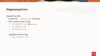 Diagnosing Errors
Upgrade log files
• Located in ../dbupgrade directory
• Each worker writes on log
• catupgrd0.log
• catupgrd1.log
• catupgrd2.log
• …
• Upgrade summary log
• upg_summary.log
Main Log
 