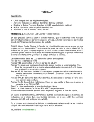 TUTORIAL V
OBJETIVOS
• Crear códigos en C de mayor complejidad.
• Aprender instrucciones básicas de manejo de LCD estándar.
• Realizar el Quinto Proyecto: Escritura en LCD usando teclado matricial.
• Aplicar conceptos vistos en prácticas anteriores.
• Aprender a usar el modulo Timer0 del PIC.
PROYECTO 5: Escritura en LCD usando Teclado Matricial.
En este proyecto vamos a usar el teclado matricial, que ya sabemos como manejar,
para introducir datos que serán visualizados en LCD. Además haremos uso del modulo
timer0 del PIC para evitar los rebotes del teclado.
El LCD, Liquid Cristal Display ó Pantalla de cristal líquido que vamos a usar en este
proyecto es uno de control LCD estándar de 14 pines, tal como el Hitachi HD44780. En
realidad es un poco complejo explicar a fondo como funciona internamente el LCD
(además que en Internet hay buenos documentos sobre ello) por lo que nos limitaremos
a como conectarlo al PIC y como es el código en C que lo controla.
La distribución de pines del LCD con el que vamos a trabajar es:
Pin1 es Vss, se conecta a tierra
Pin2 es Vdd, se conecta a V+. Puede ser de 2,7 a 5,5 V.
Pin3 es VEE, sirve para configurar el contraste, siendo máximo si se conectado a Vss.
Para dar mayor control se le puede adaptar algún potenciómetro de 5 o 10 K para
una graduación manual del contraste.
Pin4 es RS, Bit de Control de selección de registro que permite definir si la información
del bus de datos es un comando o un número. Lo vamos a conectar a RC4 en el
PIC16F877A.
Pin5 es R/W, Bit de Control de Lectura Escritura. En este caso se conecta a Tierra para
que siempre sea escritura.
Pin6 es EN, Bit de control de Habilitación. Es un pin para validar el dato, que lo vamos a
conectar al pin RC5 del PIC.
Pines7 a 10 se pueden dejar al aire sin ningún problema.
Pines11 a 14 se conectan al PIC en RC0 a RC3 respectivamente.
Todas estas conexiones se detallan en su respectivo diagrama al final del tutorial,
En cuanto al control del LCD, el PICC Lite cuando es instalado copia en la carpeta de
instalación en el disco duro una llamada samples, en la que están los controles
estándar del LCD en 2 archivos: lcd.c y lcd.h.
En el primero encontramos los distintos comandos que debemos colocar en nuestros
códigos para indicarle al LCD que haga cierta acción, ellos son:
lcd_init(void) //Inicializa el LCD
 