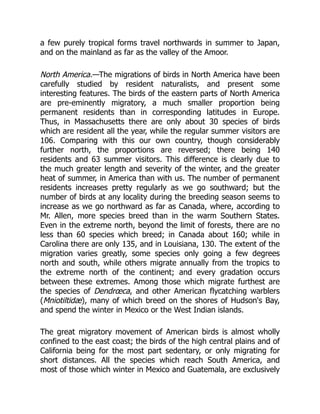a few purely tropical forms travel northwards in summer to Japan,
and on the mainland as far as the valley of the Amoor.
North America.—The migrations of birds in North America have been
carefully studied by resident naturalists, and present some
interesting features. The birds of the eastern parts of North America
are pre-eminently migratory, a much smaller proportion being
permanent residents than in corresponding latitudes in Europe.
Thus, in Massachusetts there are only about 30 species of birds
which are resident all the year, while the regular summer visitors are
106. Comparing with this our own country, though considerably
further north, the proportions are reversed; there being 140
residents and 63 summer visitors. This difference is clearly due to
the much greater length and severity of the winter, and the greater
heat of summer, in America than with us. The number of permanent
residents increases pretty regularly as we go southward; but the
number of birds at any locality during the breeding season seems to
increase as we go northward as far as Canada, where, according to
Mr. Allen, more species breed than in the warm Southern States.
Even in the extreme north, beyond the limit of forests, there are no
less than 60 species which breed; in Canada about 160; while in
Carolina there are only 135, and in Louisiana, 130. The extent of the
migration varies greatly, some species only going a few degrees
north and south, while others migrate annually from the tropics to
the extreme north of the continent; and every gradation occurs
between these extremes. Among those which migrate furthest are
the species of Dendrœca, and other American flycatching warblers
(Mniotiltidæ), many of which breed on the shores of Hudson's Bay,
and spend the winter in Mexico or the West Indian islands.
The great migratory movement of American birds is almost wholly
confined to the east coast; the birds of the high central plains and of
California being for the most part sedentary, or only migrating for
short distances. All the species which reach South America, and
most of those which winter in Mexico and Guatemala, are exclusively
 