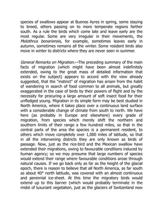 species of swallows appear at Buenos Ayres in spring, some staying
to breed, others passing on to more temperate regions farther
south. As a rule the birds which come late and leave early are the
most regular. Some are very irregular in their movements, the
Molothrus bonariensis, for example, sometimes leaves early in
autumn, sometimes remains all the winter. Some resident birds also
move in winter to districts where they are never seen in summer.
General Remarks on Migration.—The preceding summary of the main
facts of migration (which might have been almost indefinitely
extended, owing to the great mass of detailed information that
exists on the subject) appears to accord with the view already
suggested, that the "instinct" of migration has arisen from the habit
of wandering in search of food common to all animals, but greatly
exaggerated in the case of birds by their powers of flight and by the
necessity for procuring a large amount of soft insect food for their
unfledged young. Migration in its simple form may be best studied in
North America, where it takes place over a continuous land surface
with a considerable change of climate from south to north. We have
here (as probably in Europe and elsewhere) every grade of
migration, from species which merely shift the northern and
southern limits of their range a few hundred miles, so that in the
central parts of the area the species is a permanent resident, to
others which move completely over 1,000 miles of latitude, so that
in all the intervening districts they are only known as birds of
passage. Now, just as the rice-bird and the Mexican swallow have
extended their migrations, owing to favourable conditions induced by
human agency; so we may presume that large numbers of species
would extend their range where favourable conditions arose through
natural causes. If we go back only as far as the height of the glacial
epoch, there is reason to believe that all North America, as far south
as about 40° north latitude, was covered with an almost continuous
and perennial ice-sheet. At this time the migratory birds would
extend up to this barrier (which would probably terminate in the
midst of luxuriant vegetation, just as the glaciers of Switzerland now
 