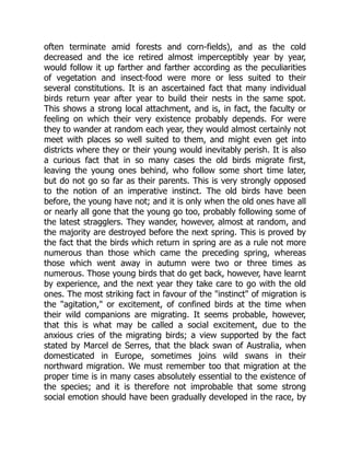 often terminate amid forests and corn-fields), and as the cold
decreased and the ice retired almost imperceptibly year by year,
would follow it up farther and farther according as the peculiarities
of vegetation and insect-food were more or less suited to their
several constitutions. It is an ascertained fact that many individual
birds return year after year to build their nests in the same spot.
This shows a strong local attachment, and is, in fact, the faculty or
feeling on which their very existence probably depends. For were
they to wander at random each year, they would almost certainly not
meet with places so well suited to them, and might even get into
districts where they or their young would inevitably perish. It is also
a curious fact that in so many cases the old birds migrate first,
leaving the young ones behind, who follow some short time later,
but do not go so far as their parents. This is very strongly opposed
to the notion of an imperative instinct. The old birds have been
before, the young have not; and it is only when the old ones have all
or nearly all gone that the young go too, probably following some of
the latest stragglers. They wander, however, almost at random, and
the majority are destroyed before the next spring. This is proved by
the fact that the birds which return in spring are as a rule not more
numerous than those which came the preceding spring, whereas
those which went away in autumn were two or three times as
numerous. Those young birds that do get back, however, have learnt
by experience, and the next year they take care to go with the old
ones. The most striking fact in favour of the "instinct" of migration is
the "agitation," or excitement, of confined birds at the time when
their wild companions are migrating. It seems probable, however,
that this is what may be called a social excitement, due to the
anxious cries of the migrating birds; a view supported by the fact
stated by Marcel de Serres, that the black swan of Australia, when
domesticated in Europe, sometimes joins wild swans in their
northward migration. We must remember too that migration at the
proper time is in many cases absolutely essential to the existence of
the species; and it is therefore not improbable that some strong
social emotion should have been gradually developed in the race, by
 