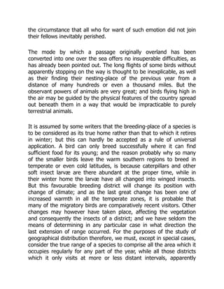the circumstance that all who for want of such emotion did not join
their fellows inevitably perished.
The mode by which a passage originally overland has been
converted into one over the sea offers no insuperable difficulties, as
has already been pointed out. The long flights of some birds without
apparently stopping on the way is thought to be inexplicable, as well
as their finding their nesting-place of the previous year from a
distance of many hundreds or even a thousand miles. But the
observant powers of animals are very great; and birds flying high in
the air may be guided by the physical features of the country spread
out beneath them in a way that would be impracticable to purely
terrestrial animals.
It is assumed by some writers that the breeding-place of a species is
to be considered as its true home rather than that to which it retires
in winter; but this can hardly be accepted as a rule of universal
application. A bird can only breed successfully where it can find
sufficient food for its young; and the reason probably why so many
of the smaller birds leave the warm southern regions to breed in
temperate or even cold latitudes, is because caterpillars and other
soft insect larvæ are there abundant at the proper time, while in
their winter home the larvæ have all changed into winged insects.
But this favourable breeding district will change its position with
change of climate; and as the last great change has been one of
increased warmth in all the temperate zones, it is probable that
many of the migratory birds are comparatively recent visitors. Other
changes may however have taken place, affecting the vegetation
and consequently the insects of a district; and we have seldom the
means of determining in any particular case in what direction the
last extension of range occurred. For the purposes of the study of
geographical distribution therefore, we must, except in special cases,
consider the true range of a species to comprise all the area which it
occupies regularly for any part of the year, while all those districts
which it only visits at more or less distant intervals, apparently
 